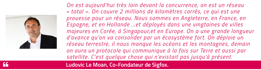 On est aujourd'hui très loin devant la concurrence, on est un réseau "total". On couvre 2 millions de kilomètres carrés, ce qui est une prouesse pour un réseau. Nous sommes en Angleterre, en France, en Espagne, et en Hollande ...et déployés dans une vingtaines de villes majeures en Corée, à Singapour,et en Europe. On a une grande longueur d'avance qu'on va consolider par un écosystème fort. On déploie un réseau terrestre, il nous manque les océans et les montagnes, demain on aura un protocole qui communique à la fois sur Terre et aussi par satellite. C'est quelque chose qui n'existait pas jusqu'à présent. Ludovic Le Moan - Co-Fondateur de Sigfox