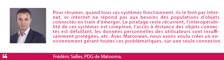 Pour résumer, quand tous ces systèmes fonctionnent, ils le font par internet, explique Frédéric Salles, P-dg de Matooma. Or internet ne répond pas aux besoins des populations d'objets connectés en train d'émerger. Le piratage reste récurrent, l'interopérabilité de ces systèmes est complexe, l'accès à distance des objets connectés est défaillant, les données personnelles des utilisateurs sont insuffisamment protégées, etc. Avec Matoowan, nous avons voulu créer un environnement gérant toutes ces problématiques, sur une seule connexion.